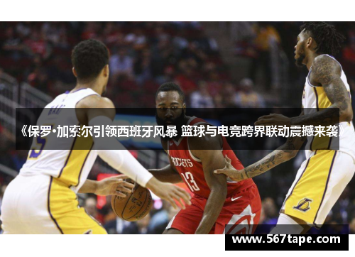 《保罗·加索尔引领西班牙风暴 篮球与电竞跨界联动震撼来袭》