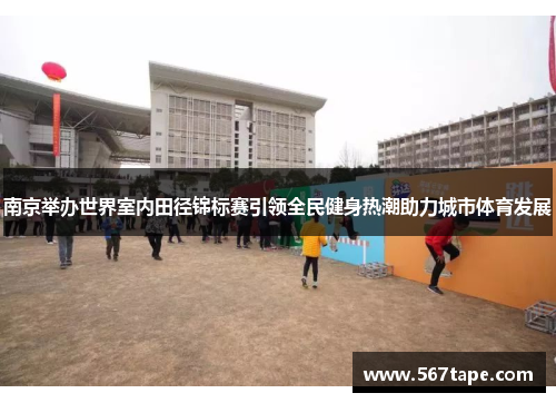 南京举办世界室内田径锦标赛引领全民健身热潮助力城市体育发展