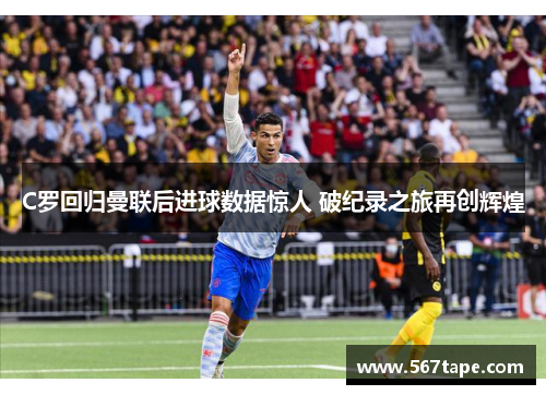 C罗回归曼联后进球数据惊人 破纪录之旅再创辉煌