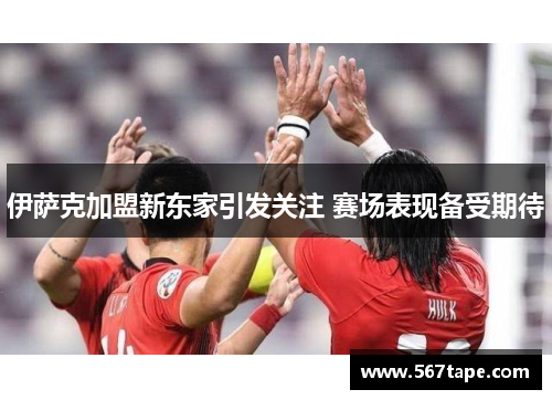 伊萨克加盟新东家引发关注 赛场表现备受期待